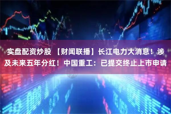 实盘配资炒股 【财闻联播】长江电力大消息！涉及未来五年分红！中国重工：已提交终止上市申请