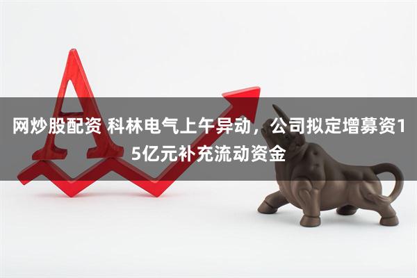 网炒股配资 科林电气上午异动，公司拟定增募资15亿元补充流动资金