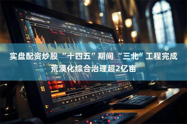 实盘配资炒股 “十四五”期间 “三北”工程完成荒漠化综合治理超2亿亩