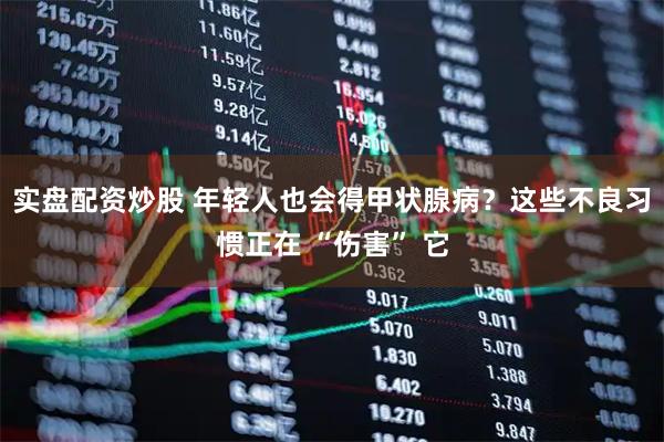实盘配资炒股 年轻人也会得甲状腺病？这些不良习惯正在 “伤害” 它