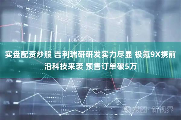 实盘配资炒股 吉利瑞研研发实力尽显 极氪9X携前沿科技来袭 预售订单破5万