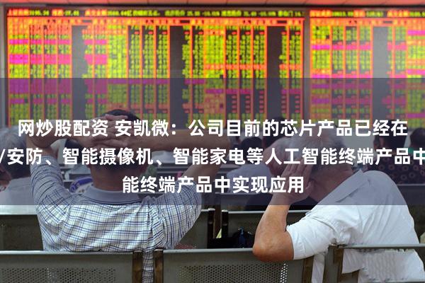 网炒股配资 安凯微：公司目前的芯片产品已经在智能监控/安防、智能摄像机、智能家电等人工智能终端产品中实现应用