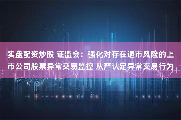 实盘配资炒股 证监会：强化对存在退市风险的上市公司股票异常交易监控 从严认定异常交易行为