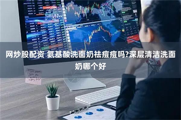 网炒股配资 氨基酸洗面奶祛痘痘吗?深层清洁洗面奶哪个好