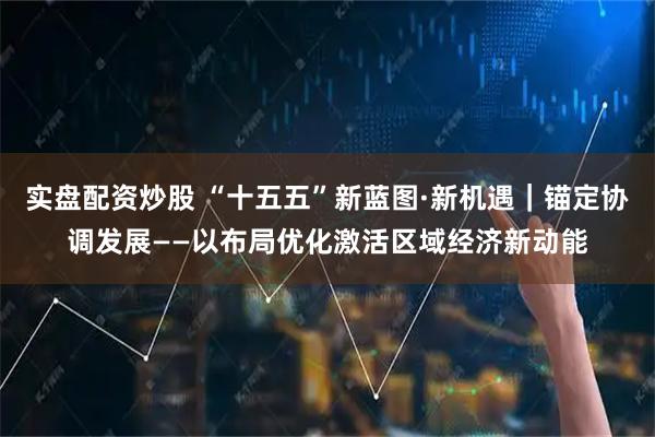 实盘配资炒股 “十五五”新蓝图·新机遇｜锚定协调发展——以布局优化激活区域经济新动能
