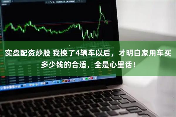 实盘配资炒股 我换了4辆车以后，才明白家用车买多少钱的合适，全是心里话！