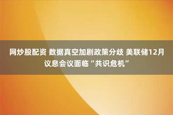 网炒股配资 数据真空加剧政策分歧 美联储12月议息会议面临“共识危机”