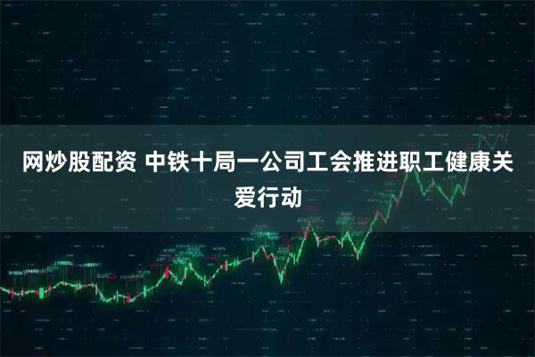 网炒股配资 中铁十局一公司工会推进职工健康关爱行动