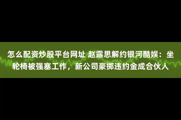 怎么配资炒股平台网址 赵露思解约银河酷娱：坐轮椅被强塞工作，新公司豪掷违约金成合伙人