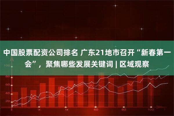 中国股票配资公司排名 广东21地市召开“新春第一会”，聚焦哪些发展关键词 | 区域观察