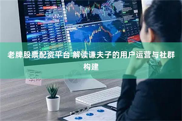 老牌股票配资平台 解读谦夫子的用户运营与社群构建
