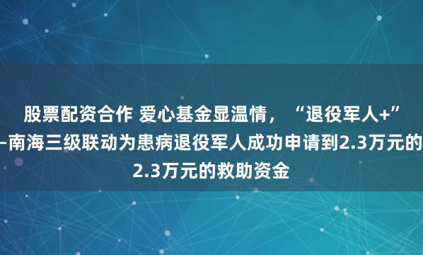 股票配资合作 爱心基金显温情， “退役军人+”护老兵——南海三级联动为患病退役军人成功申请到2.3万元的救助资金
