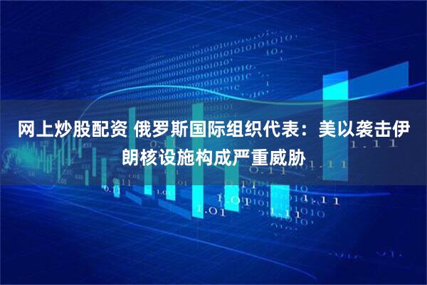 网上炒股配资 俄罗斯国际组织代表:美以袭击伊朗核设施构成严重威胁