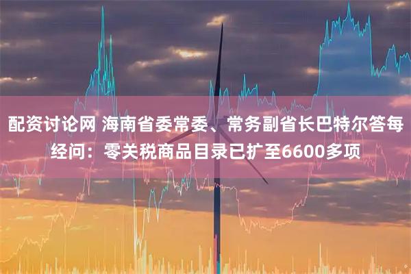 配资讨论网 海南省委常委、常务副省长巴特尔答每经问:零关税商品目录已扩至6600多项