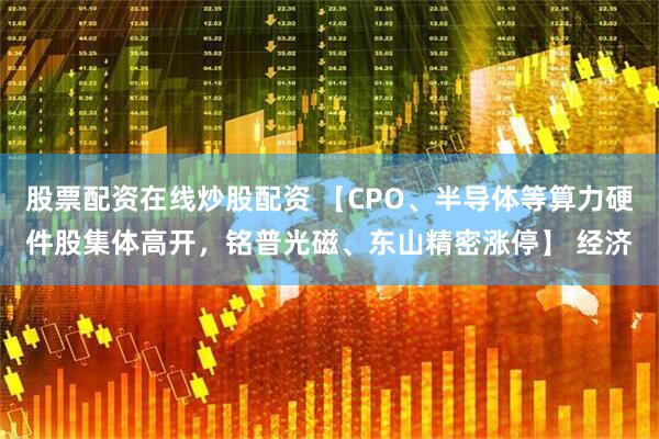 股票配资在线炒股配资 【CPO、半导体等算力硬件股集体高开，铭普光磁、东山精密涨停】 经济