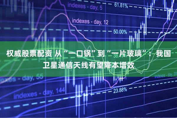 权威股票配资 从“一口锅”到“一片玻璃”：我国卫星通信天线有望降本增效