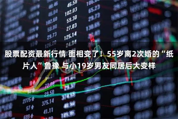 股票配资最新行情 面相变了！55岁离2次婚的“纸片人”鲁豫 与小19岁男友同居后大变样