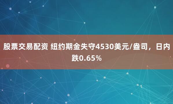 股票交易配资 纽约期金失守4530美元/盎司，日内跌0.65%