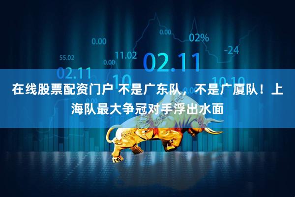 在线股票配资门户 不是广东队，不是广厦队！上海队最大争冠对手浮出水面
