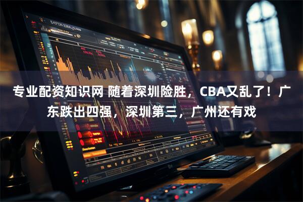 专业配资知识网 随着深圳险胜，CBA又乱了！广东跌出四强，深圳第三，广州还有戏