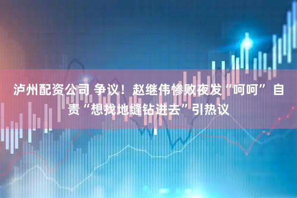泸州配资公司 争议！赵继伟惨败夜发“呵呵” 自责“想找地缝钻进去”引热议
