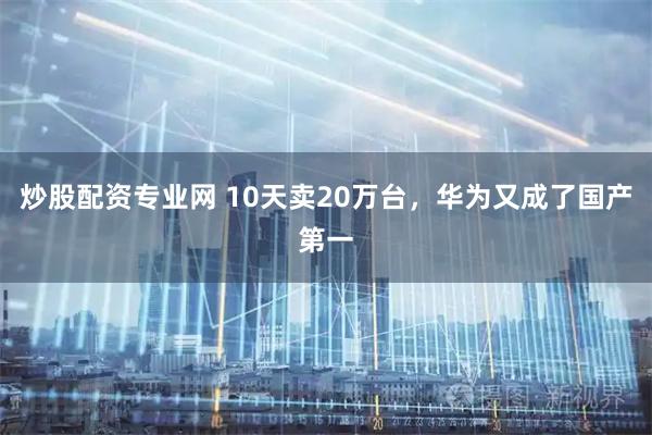 炒股配资专业网 10天卖20万台，华为又成了国产第一