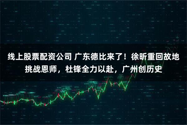线上股票配资公司 广东德比来了！徐昕重回故地挑战恩师，杜锋全力以赴，广州创历史