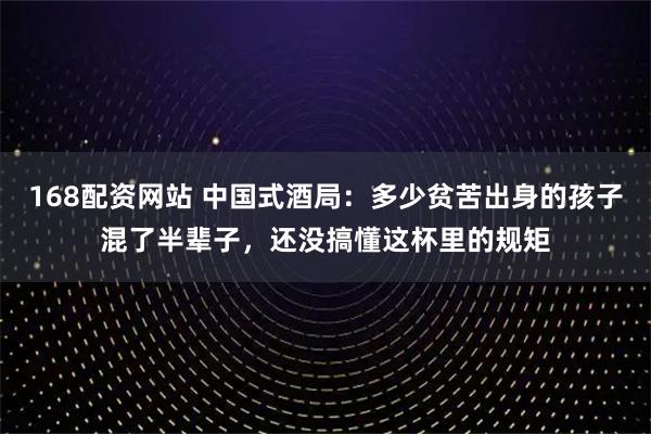 168配资网站 中国式酒局：多少贫苦出身的孩子混了半辈子，还没搞懂这杯里的规矩