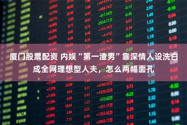 厦门股票配资 内娱“第一渣男”靠深情人设洗白成全网理想型人夫，怎么两幅面孔