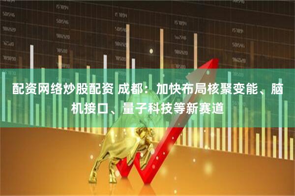 配资网络炒股配资 成都：加快布局核聚变能、脑机接口、量子科技等新赛道