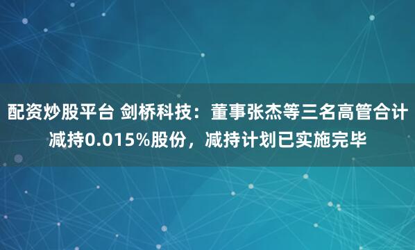 配资炒股平台 剑桥科技：董事张杰等三名高管合计减持0.015%股份，减持计划已实施完毕